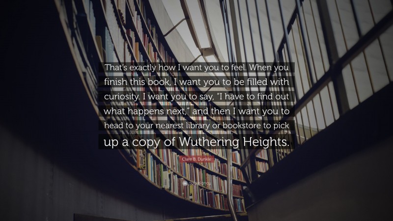 Clare B. Dunkle Quote: “That’s exactly how I want you to feel. When you finish this book, I want you to be filled with curiosity. I want you to say, “I have to find out what happens next,” and then I want you to head to your nearest library or bookstore to pick up a copy of Wuthering Heights.”