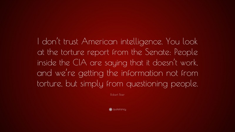 Robert Baer Quote: “I don’t trust American intelligence. You look at the torture report from the Senate: People inside the CIA are saying that it doesn’t work, and we’re getting the information not from torture, but simply from questioning people.”