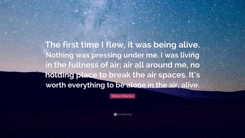William Wharton Quote: “The first time I flew, it was being alive. Nothing was pressing under me. I was living in the fullness of air; air all around me, no holding place to break the air spaces. It’s worth everything to be alone in the air, alive.”