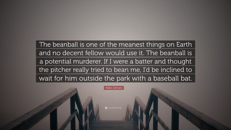 Walter Johnson Quote: “The beanball is one of the meanest things on Earth and no decent fellow would use it. The beanball is a potential murderer. If I were a batter and thought the pitcher really tried to bean me, I’d be inclined to wait for him outside the park with a baseball bat.”