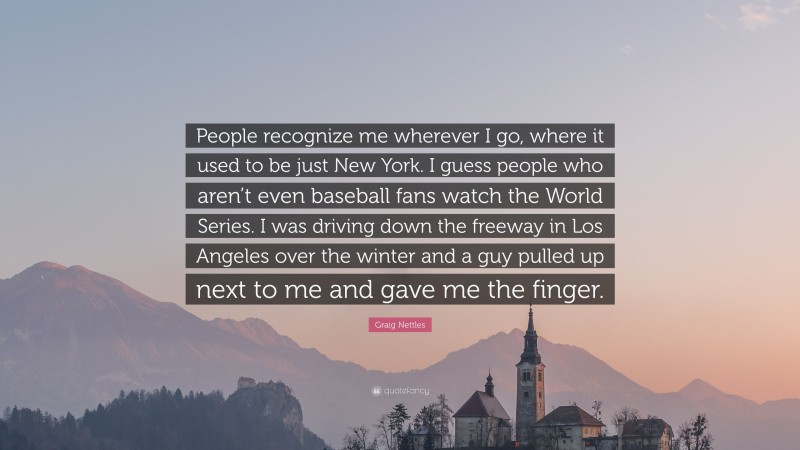 Graig Nettles Quote: “People recognize me wherever I go, where it used to be just New York. I guess people who aren’t even baseball fans watch the World Series. I was driving down the freeway in Los Angeles over the winter and a guy pulled up next to me and gave me the finger.”
