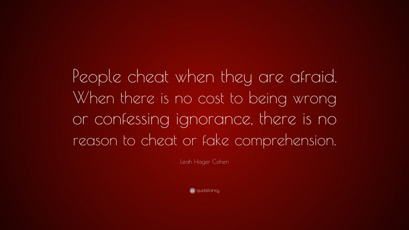 Leah Hager Cohen Quote: “People cheat when they are afraid. When there is no cost to being wrong or confessing ignorance, there is no reason to cheat or fake comprehension.”