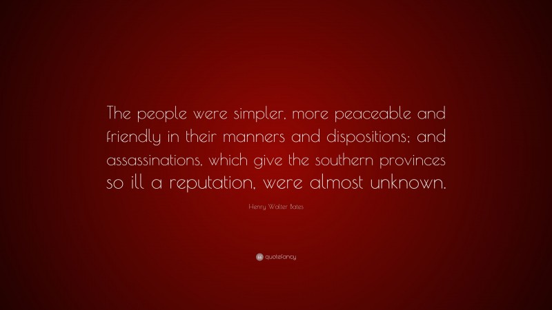 Henry Walter Bates Quote: “The people were simpler, more peaceable and friendly in their manners and dispositions; and assassinations, which give the southern provinces so ill a reputation, were almost unknown.”