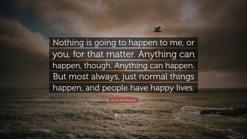 David Wroblewski Quote: “Nothing is going to happen to me, or you, for that matter. Anything can happen, though. Anything can happen. But most always, just normal things happen, and people have happy lives.”