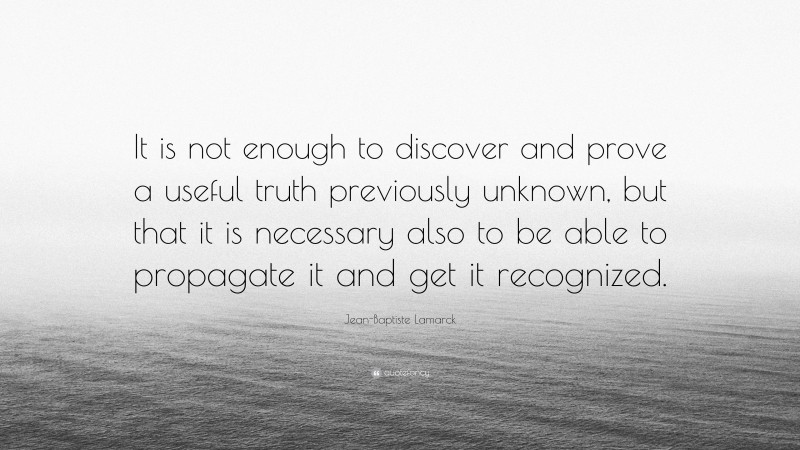 Jean-Baptiste Lamarck Quote: “It is not enough to discover and prove a useful truth previously unknown, but that it is necessary also to be able to propagate it and get it recognized.”