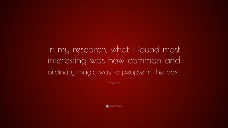 David Liss Quote: “In my research, what I found most interesting was how common and ordinary magic was to people in the past.”