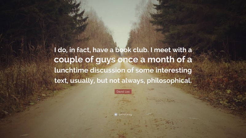 David Liss Quote: “I do, in fact, have a book club. I meet with a couple of guys once a month of a lunchtime discussion of some interesting text, usually, but not always, philosophical.”