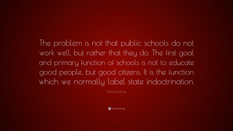 Wendy McElroy Quote: “The problem is not that public schools do not work well, but rather that they do. The first goal and primary function of schools is not to educate good people, but good citizens. It is the function which we normally label state indoctrination.”