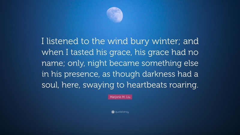 Marjorie M. Liu Quote: “I listened to the wind bury winter; and when I tasted his grace, his grace had no name; only, night became something else in his presence, as though darkness had a soul, here, swaying to heartbeats roaring.”