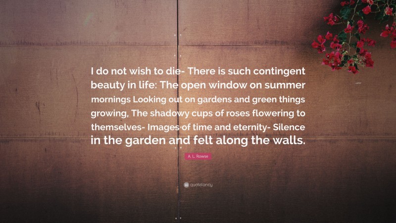 A. L. Rowse Quote: “I do not wish to die- There is such contingent beauty in life: The open window on summer mornings Looking out on gardens and green things growing, The shadowy cups of roses flowering to themselves- Images of time and eternity- Silence in the garden and felt along the walls.”