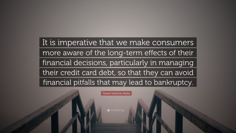 Daniel Kahikina Akaka Quote: “It is imperative that we make consumers more aware of the long-term effects of their financial decisions, particularly in managing their credit card debt, so that they can avoid financial pitfalls that may lead to bankruptcy.”