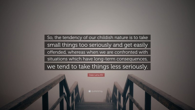 Dalai Lama XIV Quote: “So, the tendency of our childish nature is to take small things too seriously and get easily offended, whereas when we are confronted with situations which have long-term consequences, we tend to take things less seriously.”