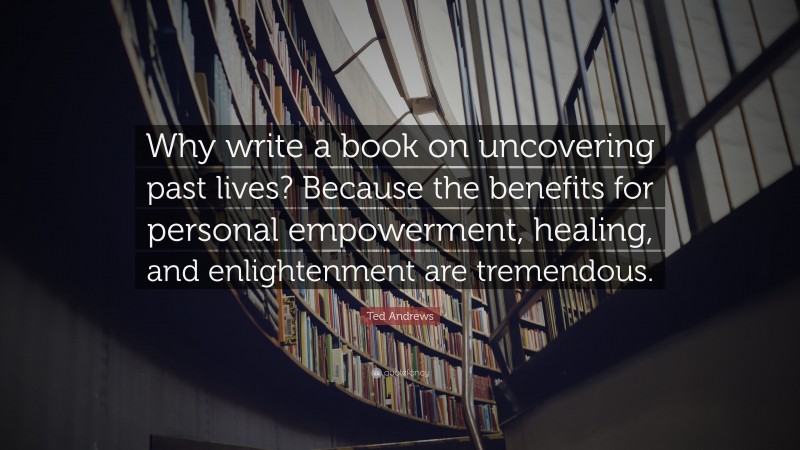 Ted Andrews Quote: “Why write a book on uncovering past lives? Because the benefits for personal empowerment, healing, and enlightenment are tremendous.”