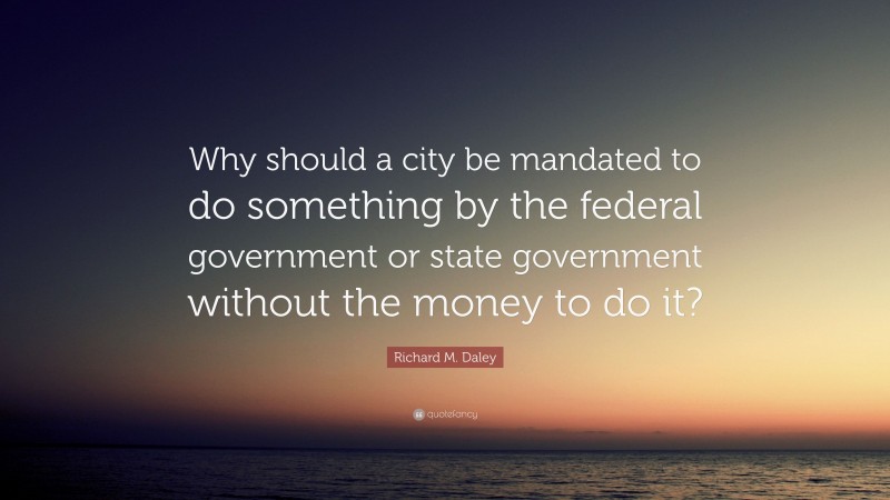 Richard M. Daley Quote: “Why should a city be mandated to do something by the federal government or state government without the money to do it?”