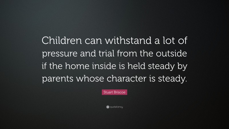 Stuart Briscoe Quote: “Children can withstand a lot of pressure and trial from the outside if the home inside is held steady by parents whose character is steady.”