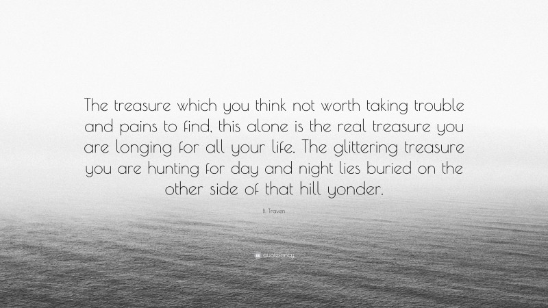 B. Traven Quote: “The treasure which you think not worth taking trouble and pains to find, this alone is the real treasure you are longing for all your life. The glittering treasure you are hunting for day and night lies buried on the other side of that hill yonder.”