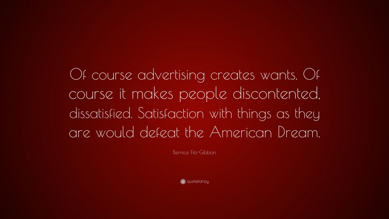 Bernice Fitz-Gibbon Quote: “Of course advertising creates wants. Of course it makes people discontented, dissatisfied. Satisfaction with things as they are would defeat the American Dream.”