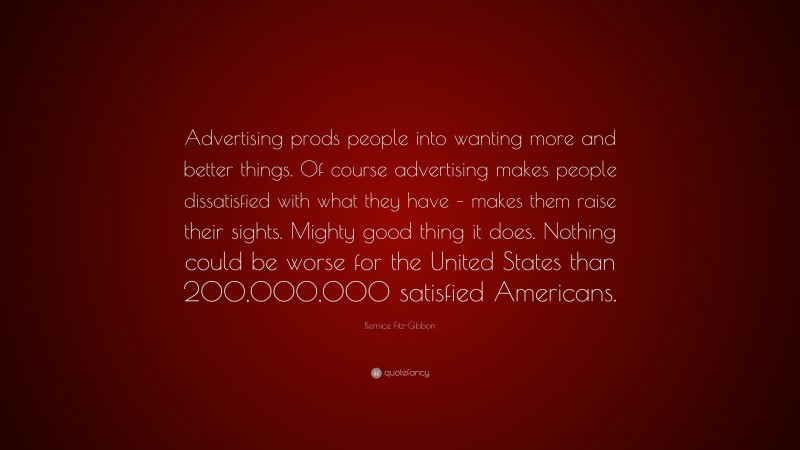Bernice Fitz-Gibbon Quote: “Advertising prods people into wanting more and better things. Of course advertising makes people dissatisfied with what they have – makes them raise their sights. Mighty good thing it does. Nothing could be worse for the United States than 200,000,000 satisfied Americans.”
