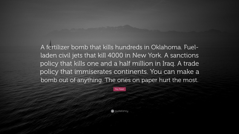 Raj Patel Quote: “A fertilizer bomb that kills hundreds in Oklahoma. Fuel-laden civil jets that kill 4000 in New York. A sanctions policy that kills one and a half million in Iraq. A trade policy that immiserates continents. You can make a bomb out of anything. The ones on paper hurt the most.”