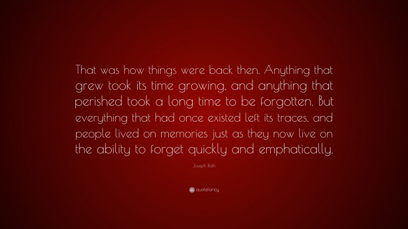 Joseph Roth Quote: “That was how things were back then. Anything that grew took its time growing, and anything that perished took a long time to be forgotten. But everything that had once existed left its traces, and people lived on memories just as they now live on the ability to forget quickly and emphatically.”