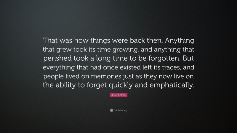 Joseph Roth Quote: “That was how things were back then. Anything that grew took its time growing, and anything that perished took a long time to be forgotten. But everything that had once existed left its traces, and people lived on memories just as they now live on the ability to forget quickly and emphatically.”