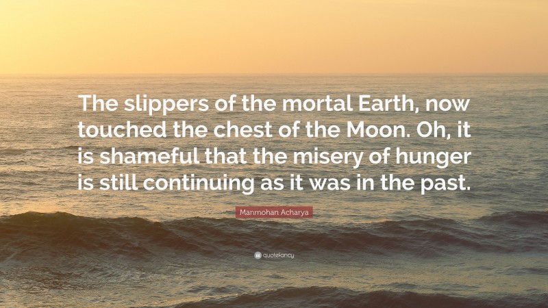 Manmohan Acharya Quote: “The slippers of the mortal Earth, now touched the chest of the Moon. Oh, it is shameful that the misery of hunger is still continuing as it was in the past.”