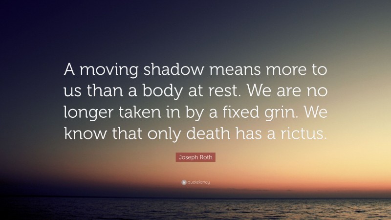 Joseph Roth Quote: “A moving shadow means more to us than a body at rest. We are no longer taken in by a fixed grin. We know that only death has a rictus.”