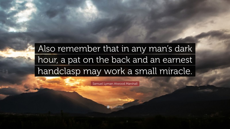 Samuel Lyman Atwood Marshall Quote: “Also remember that in any man’s dark hour, a pat on the back and an earnest handclasp may work a small miracle.”