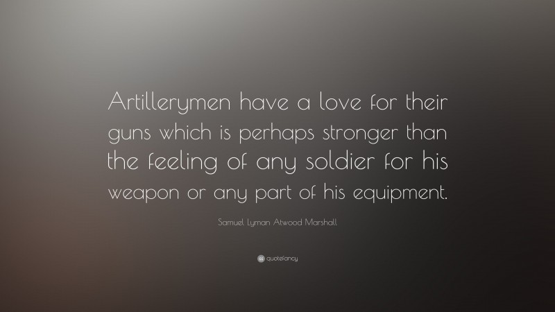 Samuel Lyman Atwood Marshall Quote: “Artillerymen have a love for their guns which is perhaps stronger than the feeling of any soldier for his weapon or any part of his equipment.”