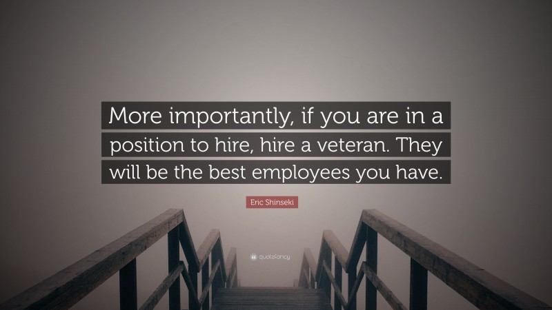 Eric Shinseki Quote: “More importantly, if you are in a position to hire, hire a veteran. They will be the best employees you have.”
