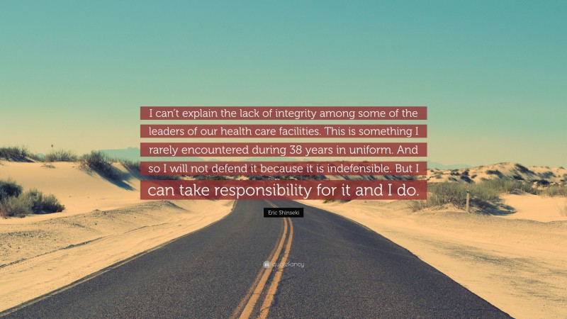 Eric Shinseki Quote: “I can’t explain the lack of integrity among some of the leaders of our health care facilities. This is something I rarely encountered during 38 years in uniform. And so I will not defend it because it is indefensible. But I can take responsibility for it and I do.”