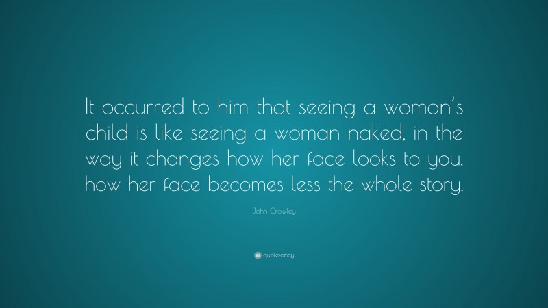 John Crowley Quote: “It occurred to him that seeing a woman’s child is like seeing a woman naked, in the way it changes how her face looks to you, how her face becomes less the whole story.”