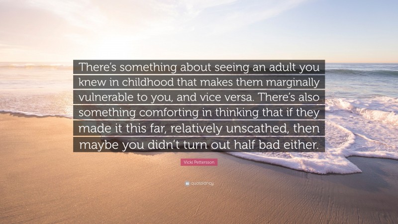 Vicki Pettersson Quote: “There’s something about seeing an adult you knew in childhood that makes them marginally vulnerable to you, and vice versa. There’s also something comforting in thinking that if they made it this far, relatively unscathed, then maybe you didn’t turn out half bad either.”