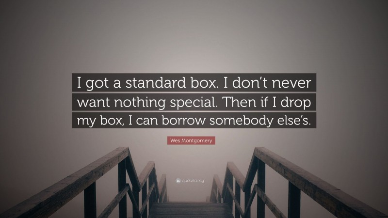 Wes Montgomery Quote: “I got a standard box. I don’t never want nothing special. Then if I drop my box, I can borrow somebody else’s.”