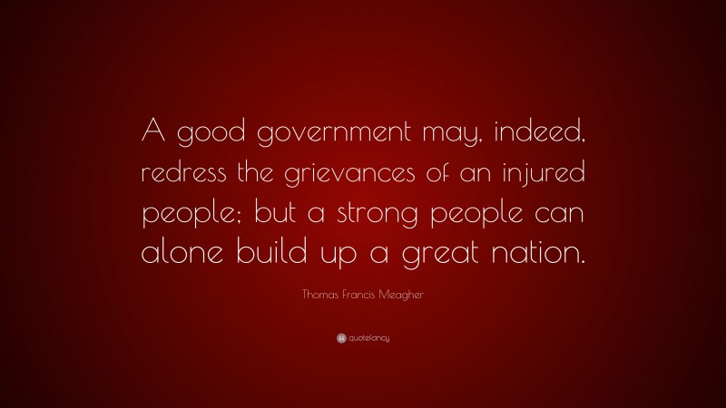 Thomas Francis Meagher Quote: “A good government may, indeed, redress the grievances of an injured people; but a strong people can alone build up a great nation.”