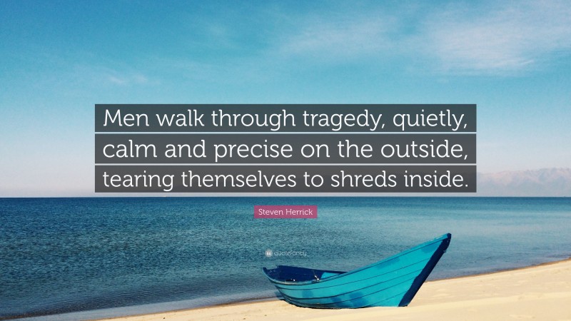 Steven Herrick Quote: “Men walk through tragedy, quietly, calm and precise on the outside, tearing themselves to shreds inside.”