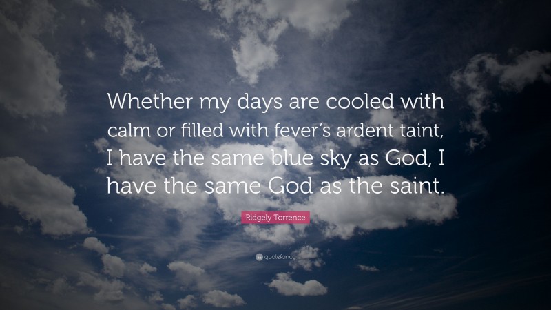 Ridgely Torrence Quote: “Whether my days are cooled with calm or filled with fever’s ardent taint, I have the same blue sky as God, I have the same God as the saint.”
