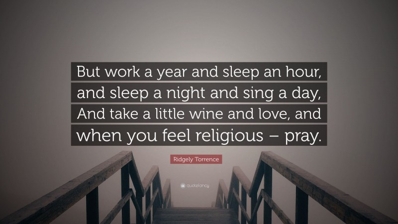 Ridgely Torrence Quote: “But work a year and sleep an hour, and sleep a night and sing a day, And take a little wine and love, and when you feel religious – pray.”