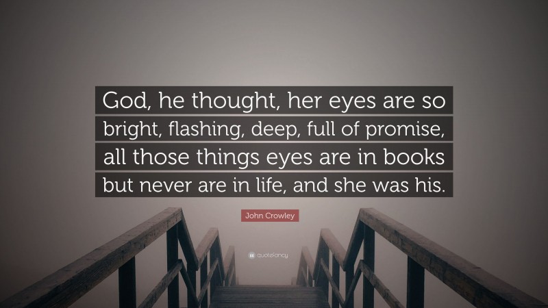 John Crowley Quote: “God, he thought, her eyes are so bright, flashing, deep, full of promise, all those things eyes are in books but never are in life, and she was his.”