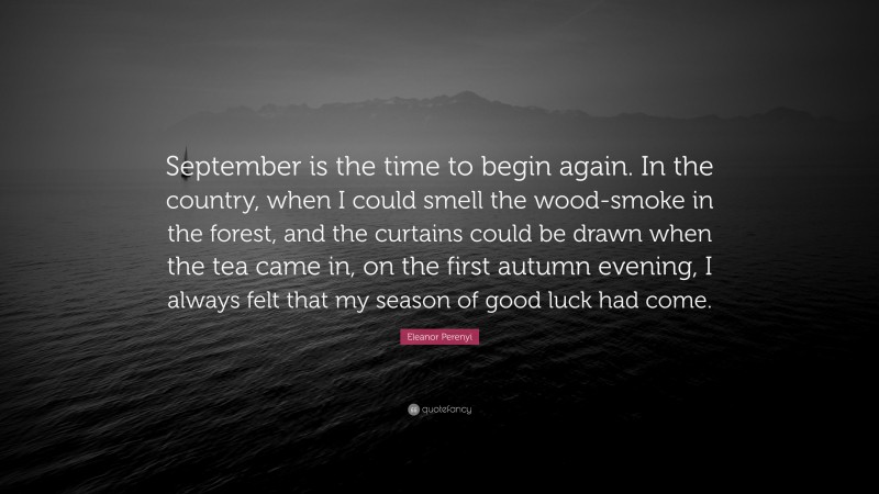 Eleanor Perenyi Quote: “September is the time to begin again. In the country, when I could smell the wood-smoke in the forest, and the curtains could be drawn when the tea came in, on the first autumn evening, I always felt that my season of good luck had come.”