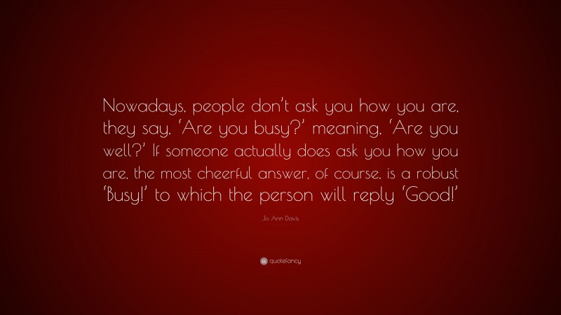 Jo Ann Davis Quote: “Nowadays, people don’t ask you how you are, they say, ‘Are you busy?’ meaning, ‘Are you well?’ If someone actually does ask you how you are, the most cheerful answer, of course, is a robust ‘Busy!’ to which the person will reply ‘Good!’”