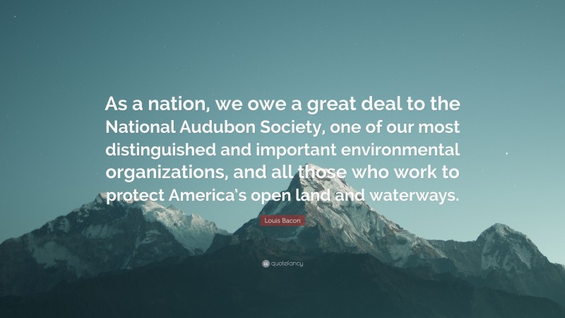 Louis Bacon Quote: “As a nation, we owe a great deal to the National Audubon Society, one of our most distinguished and important environmental organizations, and all those who work to protect America’s open land and waterways.”