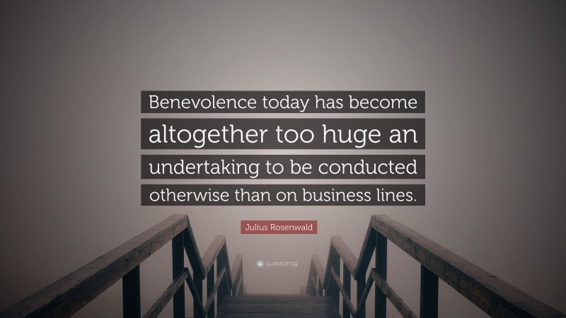 Julius Rosenwald Quote: “Benevolence today has become altogether too huge an undertaking to be conducted otherwise than on business lines.”