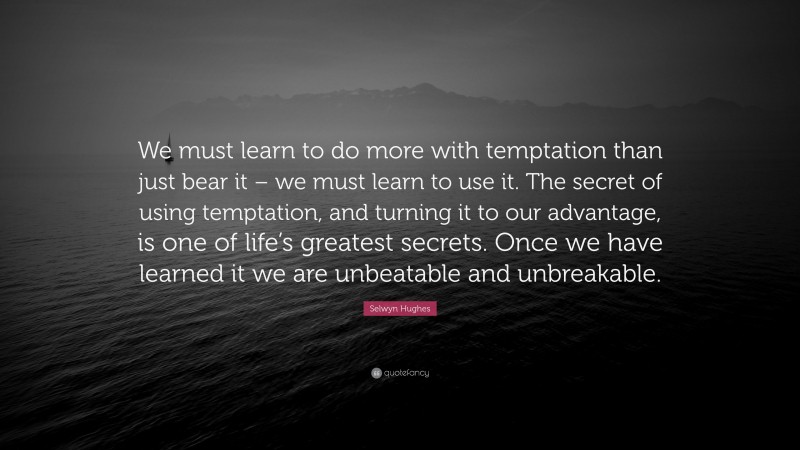 Selwyn Hughes Quote: “We must learn to do more with temptation than just bear it – we must learn to use it. The secret of using temptation, and turning it to our advantage, is one of life’s greatest secrets. Once we have learned it we are unbeatable and unbreakable.”