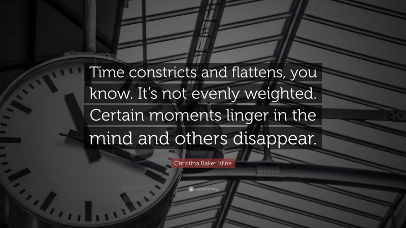 Christina Baker Kline Quote: “Time constricts and flattens, you know. It’s not evenly weighted. Certain moments linger in the mind and others disappear.”