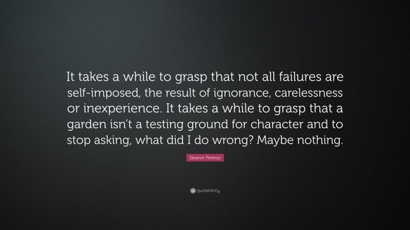 Eleanor Perenyi Quote: “It takes a while to grasp that not all failures are self-imposed, the result of ignorance, carelessness or inexperience. It takes a while to grasp that a garden isn’t a testing ground for character and to stop asking, what did I do wrong? Maybe nothing.”