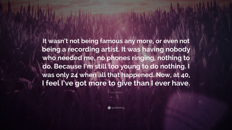 Gary Barlow Quote: “It wasn’t not being famous any more, or even not being a recording artist. It was having nobody who needed me, no phones ringing, nothing to do. Because I’m still too young to do nothing. I was only 24 when all that happened. Now, at 40, I feel I’ve got more to give than I ever have.”