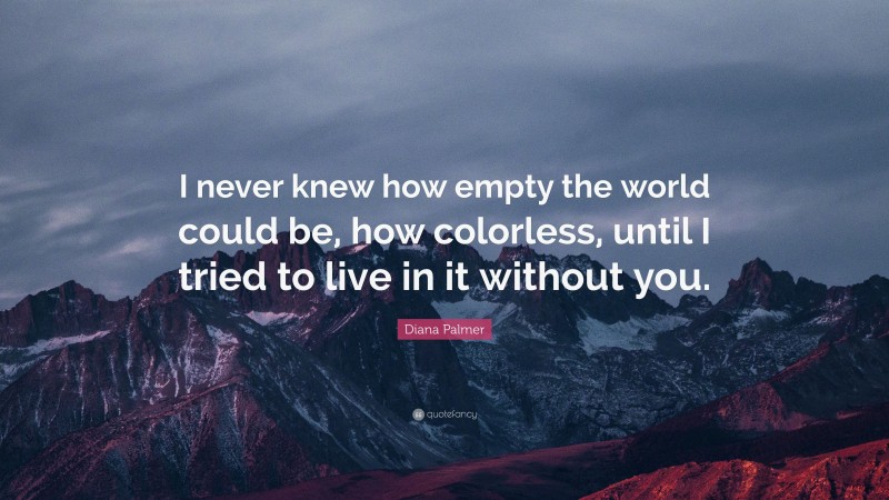 Diana Palmer Quote: “I never knew how empty the world could be, how colorless, until I tried to live in it without you.”