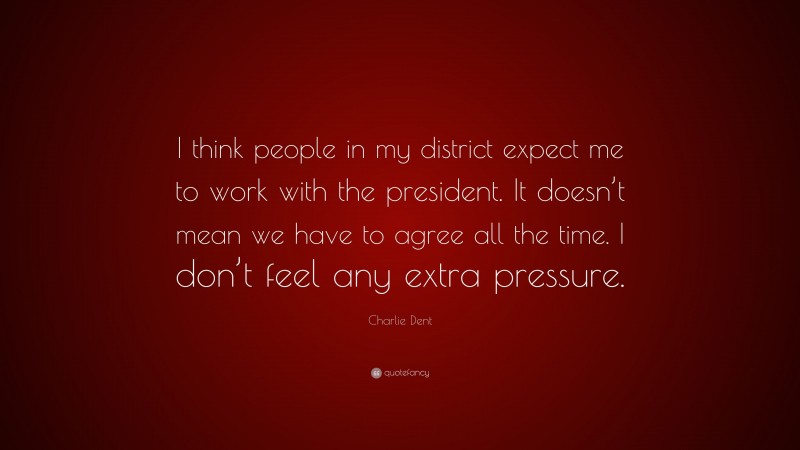 Charlie Dent Quote: “I think people in my district expect me to work with the president. It doesn’t mean we have to agree all the time. I don’t feel any extra pressure.”