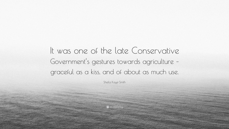 Sheila Kaye-Smith Quote: “It was one of the late Conservative Government’s gestures towards agriculture – graceful as a kiss, and of about as much use.”
